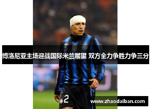 博洛尼亚主场迎战国际米兰展望 双方全力争胜力争三分