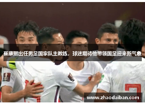 崔康熙出任男足国家队主教练，球迷期待他带领国足迎来新气象