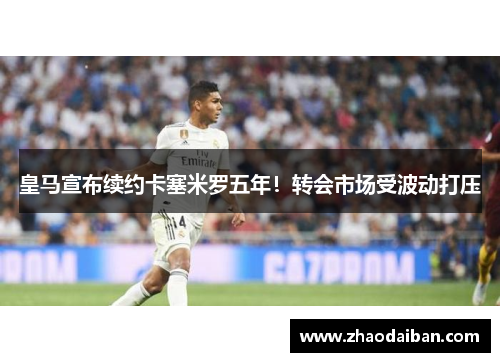 皇马宣布续约卡塞米罗五年！转会市场受波动打压