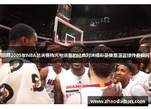 回顾2005年NBA总决赛热火与活塞的经典对决精彩录像重温篮球传奇瞬间